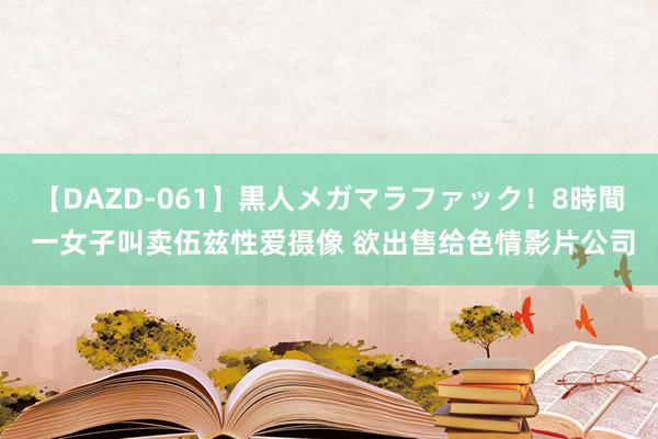 【DAZD-061】黒人メガマラファック！8時間 一女子叫卖伍兹性爱摄像 欲出售给色情影片公司