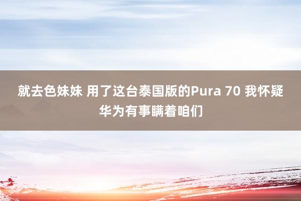 就去色妹妹 用了这台泰国版的Pura 70 我怀疑华为有事瞒着咱们