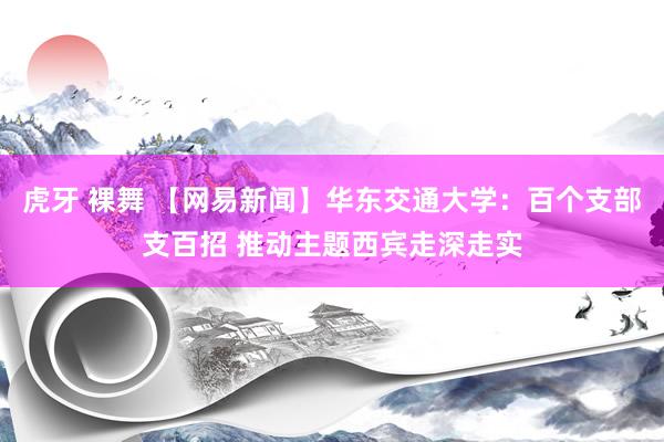 虎牙 裸舞 【网易新闻】华东交通大学：百个支部支百招 推动主题西宾走深走实