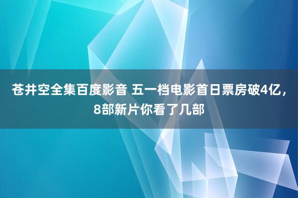 苍井空全集百度影音 五一档电影首日票房破4亿，8部新片你看了几部