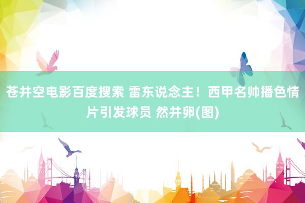 苍井空电影百度搜索 雷东说念主！西甲名帅播色情片引发球员 然并卵(图)