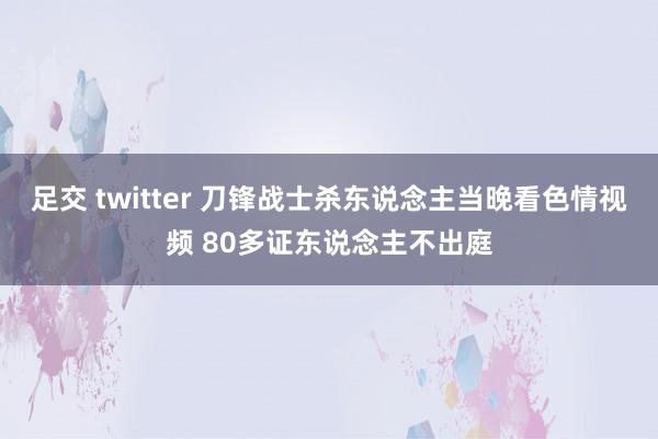 足交 twitter 刀锋战士杀东说念主当晚看色情视频 80多证东说念主不出庭