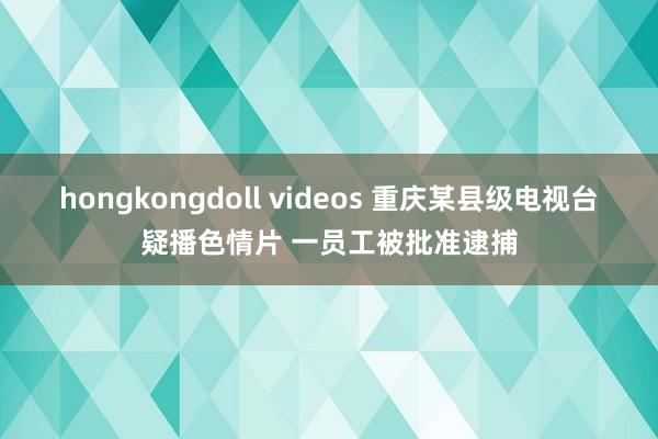 hongkongdoll videos 重庆某县级电视台疑播色情片 一员工被批准逮捕