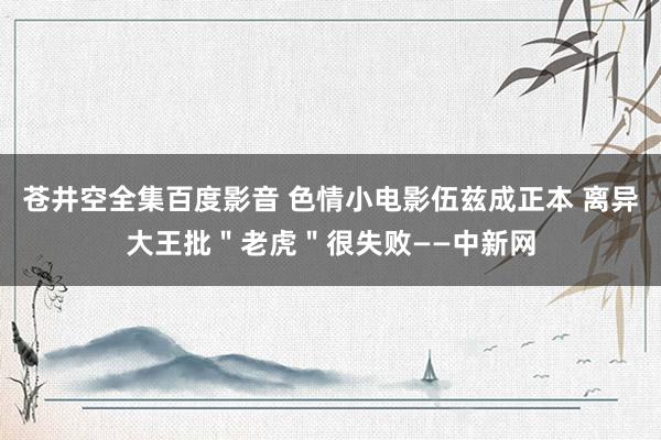 苍井空全集百度影音 色情小电影伍兹成正本 离异大王批＂老虎＂很失败——中新网