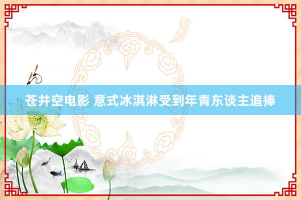 苍井空电影 意式冰淇淋受到年青东谈主追捧