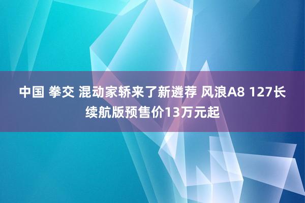 中国 拳交 混动家轿来了新遴荐 风浪A8 127长续航版预售价13万元起