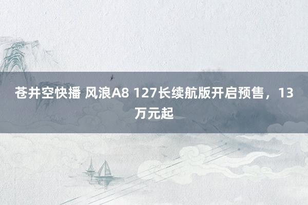 苍井空快播 风浪A8 127长续航版开启预售，13万元起