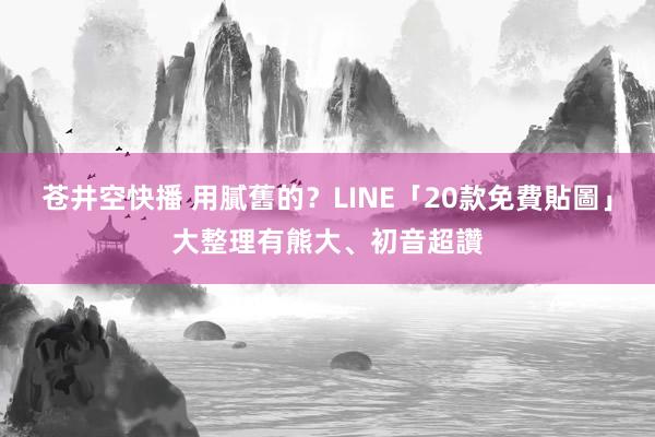 苍井空快播 用膩舊的？LINE「20款免費貼圖」大整理　有熊大、初音超讚