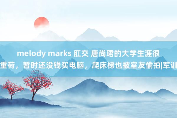 melody marks 肛交 唐尚珺的大学生涯很重荷，暂时还没钱买电脑，爬床梯也被室友偷拍|军训