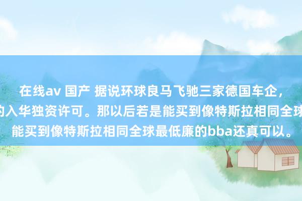 在线av 国产 据说环球良马飞驰三家德国车企，也取得了和特斯拉相同的入华独资许可。那以后若是能买到像特斯拉相同全球最低廉的bba还真可以。