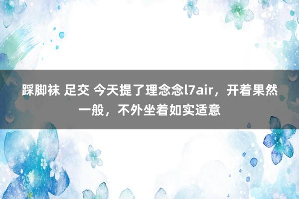 踩脚袜 足交 今天提了理念念l7air，开着果然一般，不外坐着如实适意