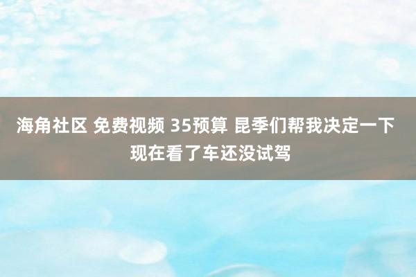 海角社区 免费视频 35预算 昆季们帮我决定一下  现在看了车还没试驾