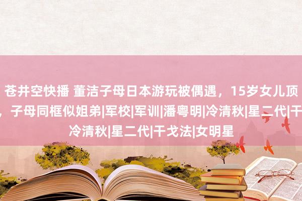 苍井空快播 董洁子母日本游玩被偶遇，15岁女儿顶顶帅气都备，子母同框似姐弟|军校|军训|潘粤明|冷清秋|星二代|干戈法|女明星