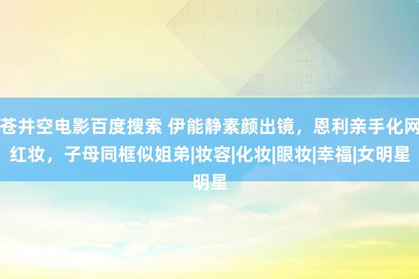 苍井空电影百度搜索 伊能静素颜出镜，恩利亲手化网红妆，子母同框似姐弟|妆容|化妆|眼妆|幸福|女明星