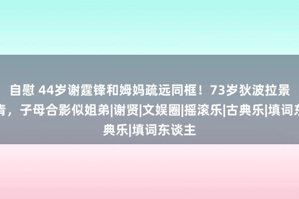 自慰 44岁谢霆锋和姆妈疏远同框！73岁狄波拉景色年青，子母合影似姐弟|谢贤|文娱圈|摇滚乐|古典乐|填词东谈主