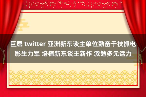 巨屌 twitter 亚洲新东谈主单位勤奋于扶抓电影生力军 培植新东谈主新作 激勉多元活力