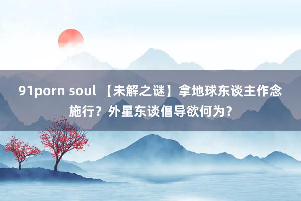 91porn soul 【未解之谜】拿地球东谈主作念施行？外星东谈倡导欲何为？