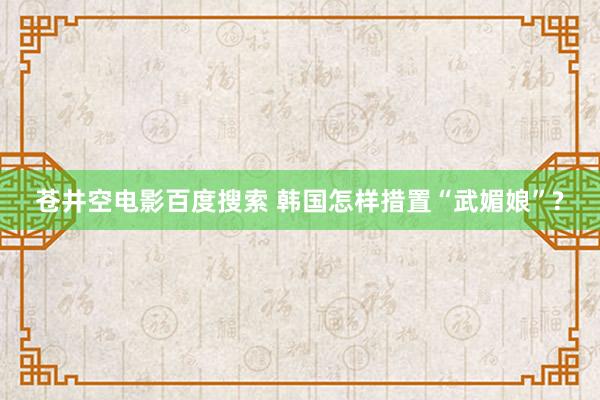 苍井空电影百度搜索 韩国怎样措置“武媚娘”?