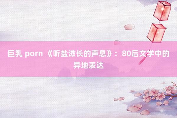 巨乳 porn 《听盐滋长的声息》：80后文学中的异地表达