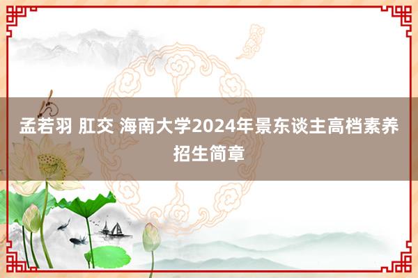 孟若羽 肛交 海南大学2024年景东谈主高档素养招生简章