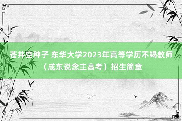 苍井空种子 东华大学2023年高等学历不竭教师（成东说念主高考）招生简章