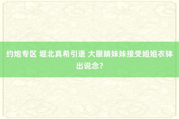 约炮专区 堀北真希引退 大眼睛妹妹接受姐姐衣钵出说念？