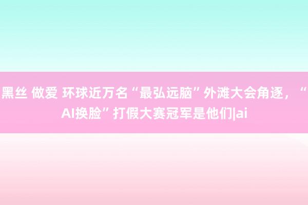 黑丝 做爱 环球近万名“最弘远脑”外滩大会角逐，“AI换脸”打假大赛冠军是他们|ai