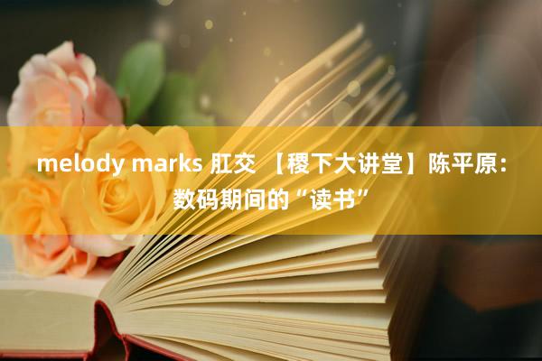 melody marks 肛交 【稷下大讲堂】陈平原：数码期间的“读书”