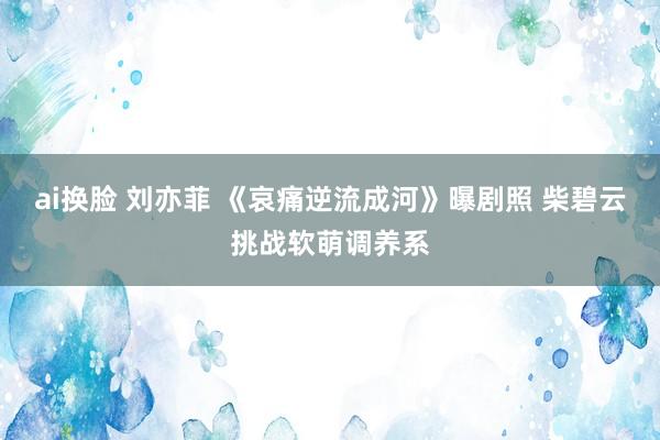 ai换脸 刘亦菲 《哀痛逆流成河》曝剧照 柴碧云挑战软萌调养系