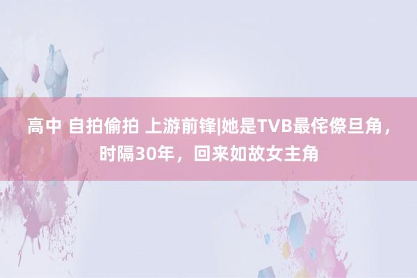 高中 自拍偷拍 上游前锋|她是TVB最侘傺旦角，时隔30年，回来如故女主角