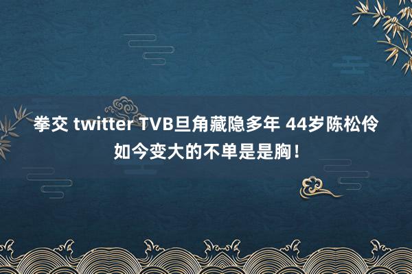 拳交 twitter TVB旦角藏隐多年 44岁陈松伶如今变大的不单是是胸！