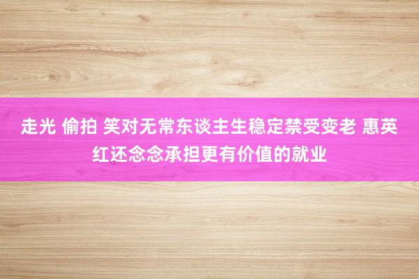 走光 偷拍 笑对无常东谈主生稳定禁受变老 惠英红还念念承担更有价值的就业