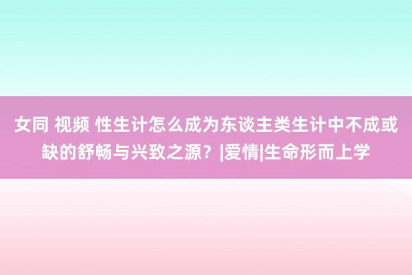 女同 视频 性生计怎么成为东谈主类生计中不成或缺的舒畅与兴致之源？|爱情|生命形而上学