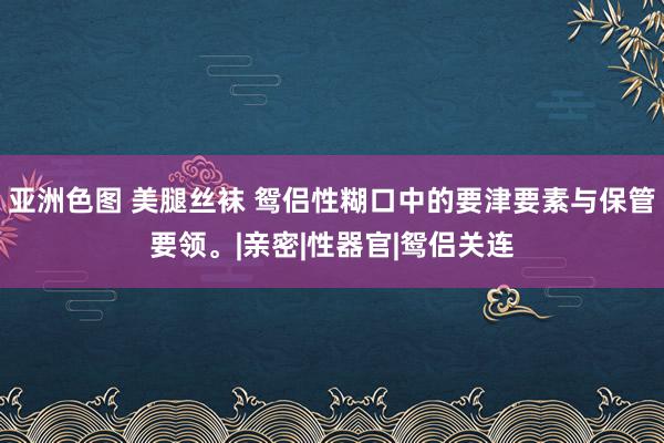 亚洲色图 美腿丝袜 鸳侣性糊口中的要津要素与保管要领。|亲密|性器官|鸳侣关连