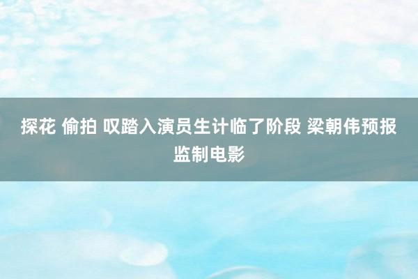 探花 偷拍 叹踏入演员生计临了阶段 梁朝伟预报监制电影