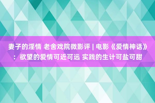 妻子的淫情 老舍戏院微影评 | 电影《爱情神话》：欲望的爱情可近可远 实践的生计可盐可甜