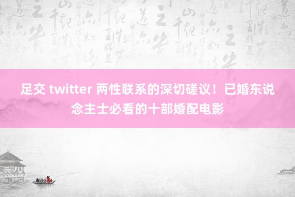 足交 twitter 两性联系的深切磋议！已婚东说念主士必看的十部婚配电影