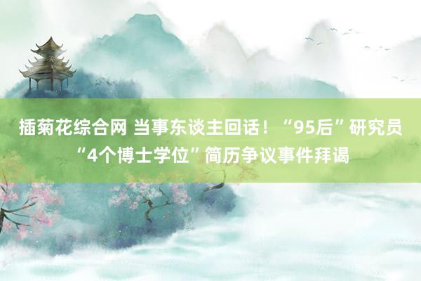 插菊花综合网 当事东谈主回话！“95后”研究员“4个博士学位”简历争议事件拜谒