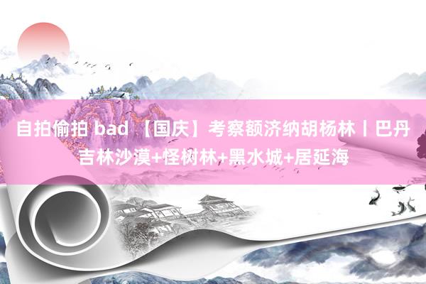 自拍偷拍 bad 【国庆】考察额济纳胡杨林丨巴丹吉林沙漠+怪树林+黑水城+居延海