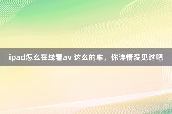 ipad怎么在线看av 这么的车，你详情没见过吧