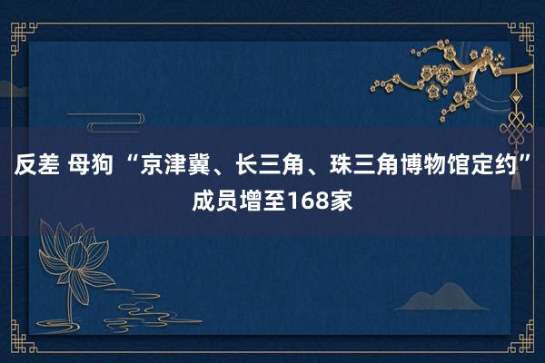 反差 母狗 “京津冀、长三角、珠三角博物馆定约”成员增至168家