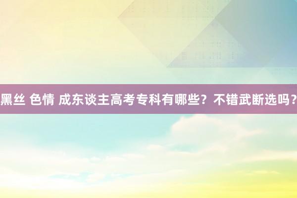 黑丝 色情 成东谈主高考专科有哪些？不错武断选吗？