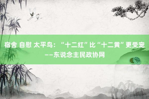 宿舍 自慰 太平鸟：“十二红”比“十二黄”更受宠——东说念主民政协网