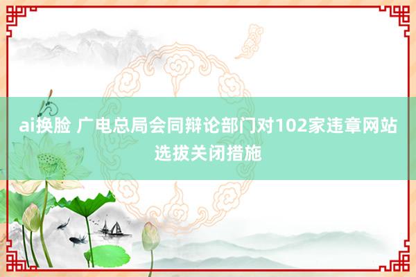 ai换脸 广电总局会同辩论部门对102家违章网站选拔关闭措施