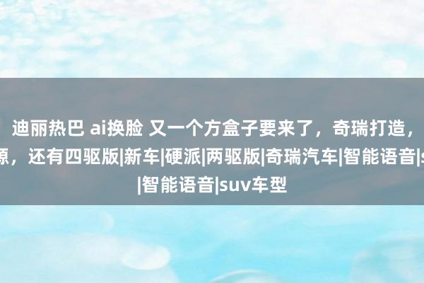 迪丽热巴 ai换脸 又一个方盒子要来了，奇瑞打造，插混能源，还有四驱版|新车|硬派|两驱版|奇瑞汽车|智能语音|suv车型