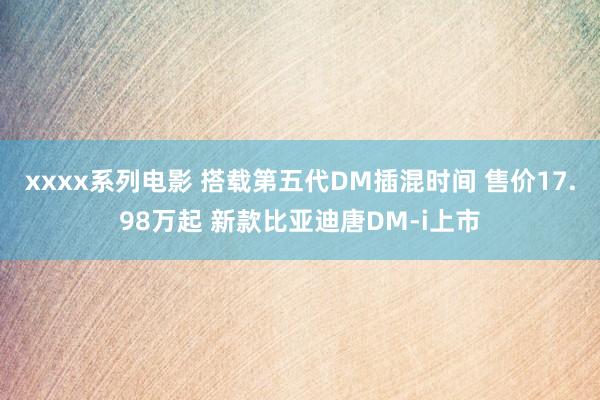 xxxx系列电影 搭载第五代DM插混时间 售价17.98万起 新款比亚迪唐DM-i上市