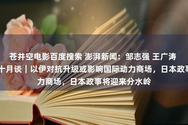 苍井空电影百度搜索 澎湃新闻：邹志强 王广涛 谢超 简军波：十月谈｜以伊对抗升级或影响国际动力商场，日本政事将迎来分水岭