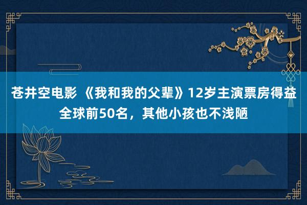 苍井空电影 《我和我的父辈》12岁主演票房得益全球前50名，其他小孩也不浅陋