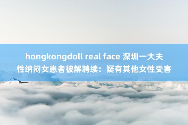 hongkongdoll real face 深圳一大夫性纳闷女患者被解聘续：疑有其他女性受害