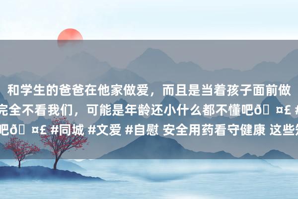 和学生的爸爸在他家做爱，而且是当着孩子面前做爱，太刺激了，孩子完全不看我们，可能是年龄还小什么都不懂吧🤣 #同城 #文爱 #自慰 安全用药看守健康 这些知识你知谈吗？